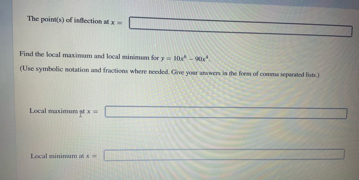 The point(s) of inflection at x =
Find the local maximum and local minimum for y = 10x° – 90x*.
(Use symbolic notation and fractions where needed. Give your answers in the form of comma separated lists.)
Local maximum at x =
X =
Local minimum at x =

