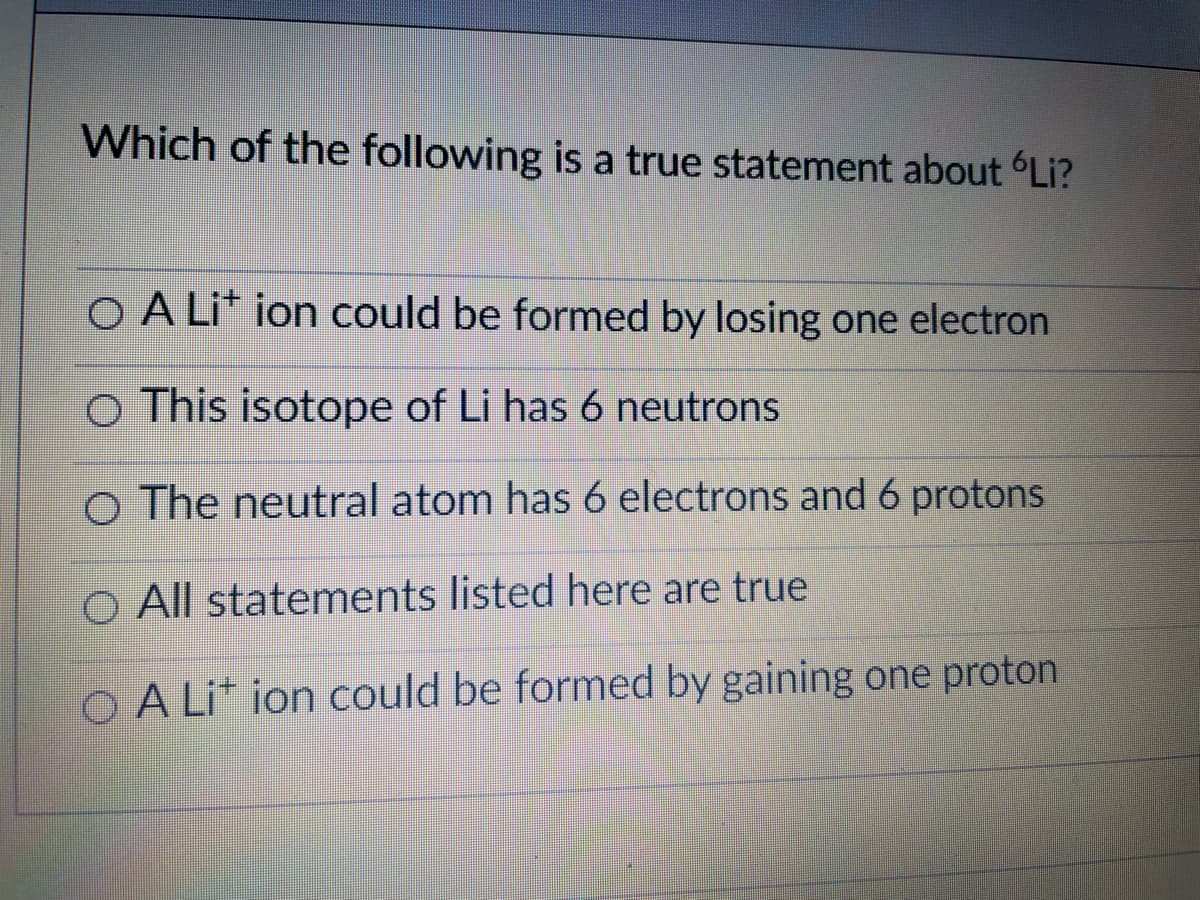 Which of the following is a true statement about Li?
O A Li* ion could be formed by losing one electron
o This isotope of Li has 6 neutrons
o The neutral atom has 6 electrons and 6 protons
O All statements listed here are true
O A Li* ion could be formed by gaining one proton
