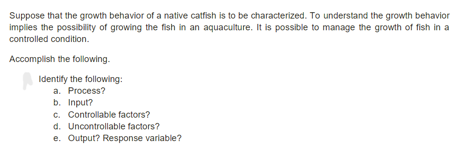 Suppose that the growth behavior of a native catfish is to be characterized. To understand the growth behavior
implies the possibility of growing the fish in an aquaculture. It is possible to manage the growth of fish in a
controlled condition.
Accomplish the following.
Identify the following:
a. Process?
b. Input?
c. Controllable factors?
d. Uncontrollable factors?
e. Output? Response variable?
