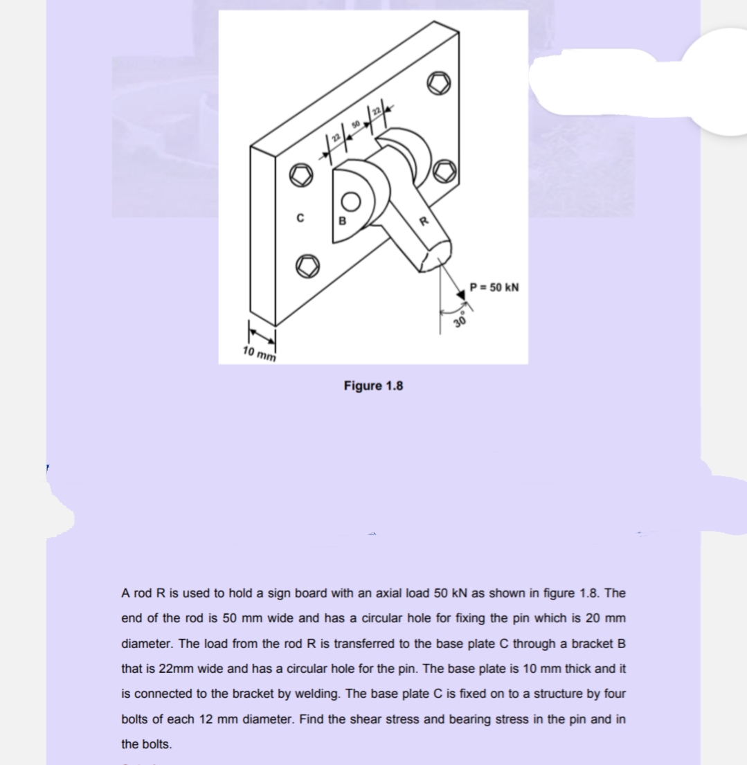 P= 50 kN
10 mm
Figure 1.8
A rod R is used to hold a sign board with an axial load 50 kN as shown in figure 1.8. The
end of the rod is 50 mm wide and has a circular hole for fixing the pin which is 20 mm
diameter. The load from the rod R is transferred to the base plate C through a bracket B
that is 22mm wide and has a circular hole for the pin. The base plate is 10 mm thick and it
is connected to the bracket by welding. The base plate C is fixed on to a structure by four
bolts of each 12 mm diameter. Find the shear stress and bearing stress in the pin and in
the bolts.
