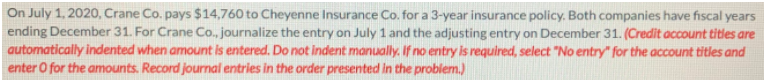 On July 1, 2020, Crane Co. pays $14,760 to Cheyenne Insurance Co. for a 3-year insurance policy. Both companies have fiscal years
ending December 31. For Crane Co., journalize the entry on July 1 and the adjusting entry on December 31. (Credit account titles are
automatically indented when amount is entered. Do not indent manually. If no entry is required, select "No entry" for the account titles and
enter O for the amounts. Record journal entries in the order presented in the problem.)
