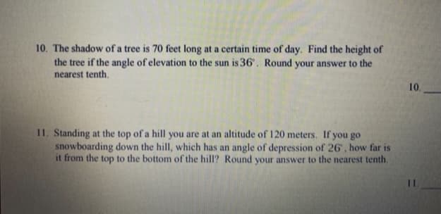 10. The shadow of a tree is 70 feet long at a certain time of day. Find the height of
the tree if the angle of elevation to the sun is 36'. Round your answer to the
nearest tenth.
10.
11. Standing at the top of a hill you are at an altitude of 120 meters. If you go
snowboarding down the hill, which has an angle of depression of 26 , how far is
it from the top to the bottom of the hill? Round your answer to the nearest tenth.
1.
