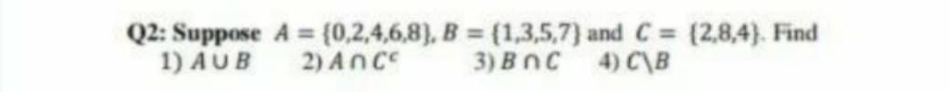 Q2: Suppose A = (0,2,4,6,8), B = (1,3,5,7) and C (2,8,4}. Find
1) AUB
2) Ance
3) Bnc 4) C\B
