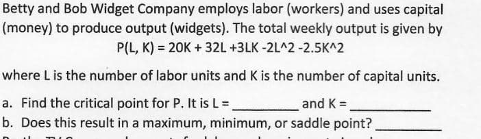 Betty and Bob Widget Company employs labor (workers) and uses capital
(money) to produce output (widgets). The total weekly output is given by
P(L, K) = 20K + 32L +3LK -2L^2 -2.5K^2
where L is the number of labor units and K is the number of capital units.
a. Find the critical point for P. It is L =
and K =
b. Does this result in a maximum, minimum, or saddle point?
