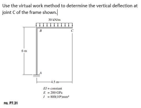 Use the virtual work method to determine the vertical deflection at
joint C of the frame shown.
30 kN/m
B
6 m
FIG. P7.31
-4.5 m-
El = constant
E = 200 GPa
I = 800(106)mm¹