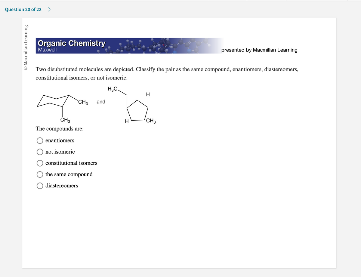 Question 20 of 22 >
O Macmillan Learning
Organic Chemistry
Maxwell
Two disubstituted molecules are depicted. Classify the pair as the same compound, enantiomers, diastereomers,
constitutional isomers, or not isomeric.
H3C.
I
CH₂
The compounds are:
enantiomers
not isomeric
constitutional isomers
the same compound
diastereomers
CH3 and
H
H
presented by Macmillan Learning
CH3