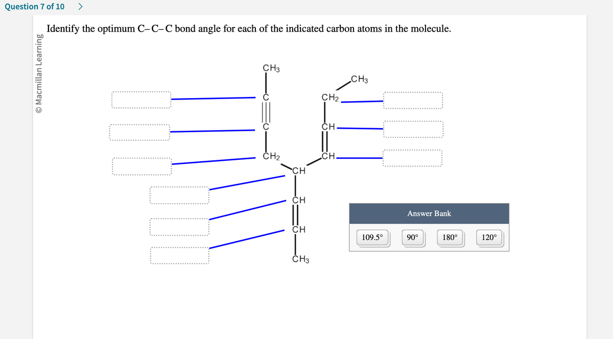 Question 7 of 10 >
Ⓒ Macmillan Learning
Identify the optimum C-C-C bond angle for each of the indicated carbon atoms in the molecule.
CH3
CH₂
CH
CH
CH
CH3
CH₂
CH
CH
CH3
109.5°
Answer Bank
90°
180°
120°