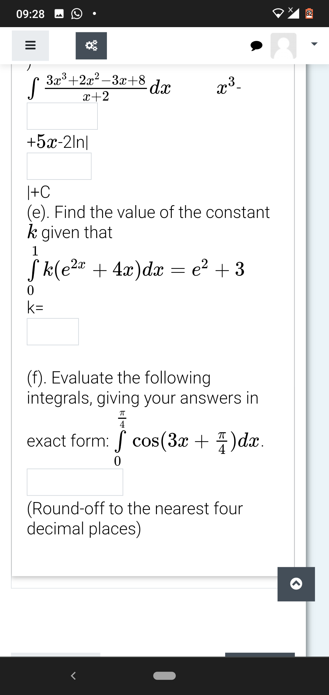 09:28
82
3x3+2x?-3x+8 dr
S
x+2
+5x-2ln|
|+C
(e). Find the value of the constant
k given that
1
,2x
Sk(e2 + 4x)d = e² + 3
k=
(f). Evaluate the following
integrals, giving your answers in
4
exact form: cos(3x + 4)dx.
(Round-off to the nearest four
decimal places)
II
