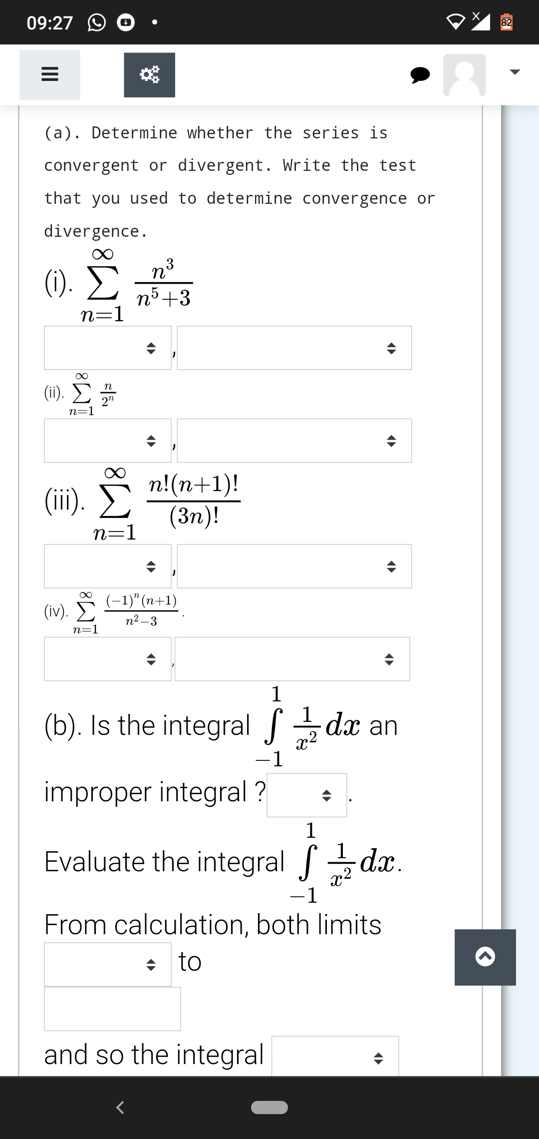 09:27
82
(a). Determine whether the series is
convergent or divergent. Write the test
that you used to determine convergence or
divergence.
(1).
n5+3
n=1
(1). Σ
n
2n
n=1
n!(n+1)!
(Зп)!
(ii).
n=1
(-1)"(n+1)
(iv).
n2 –3
n=1
1
1
(b). Is the integral dx an
x2
-1
improper integral ?
1
Evaluate the integral dx.
x2
-1
From calculation, both limits
+ to
and so the integral
II
