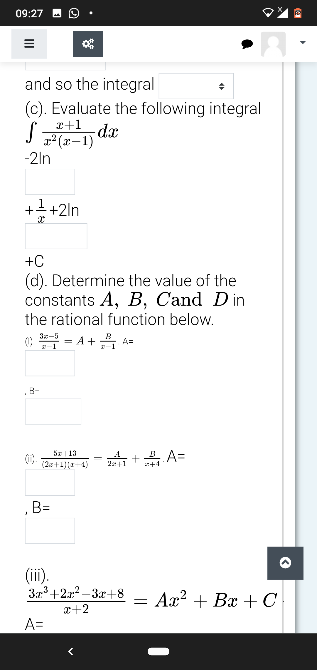 09:27
82
and so the integral
(c). Evaluate the following integral
x+1
-dx
x² (x-1)
-2ln
+++2ln
+C
(d). Determine the value of the
constants A, B, Cand D in
the rational function below.
3x-5
В
(1). = A+ A=
x-1
x-1
B=
5х+13
A
(ii).
(2x+1)(x+4)
2z+1 + A=
x+4
,B=
(ii).
3x3+2x2 – 3x+8
Ax? + Bx +C
x+2
A=
