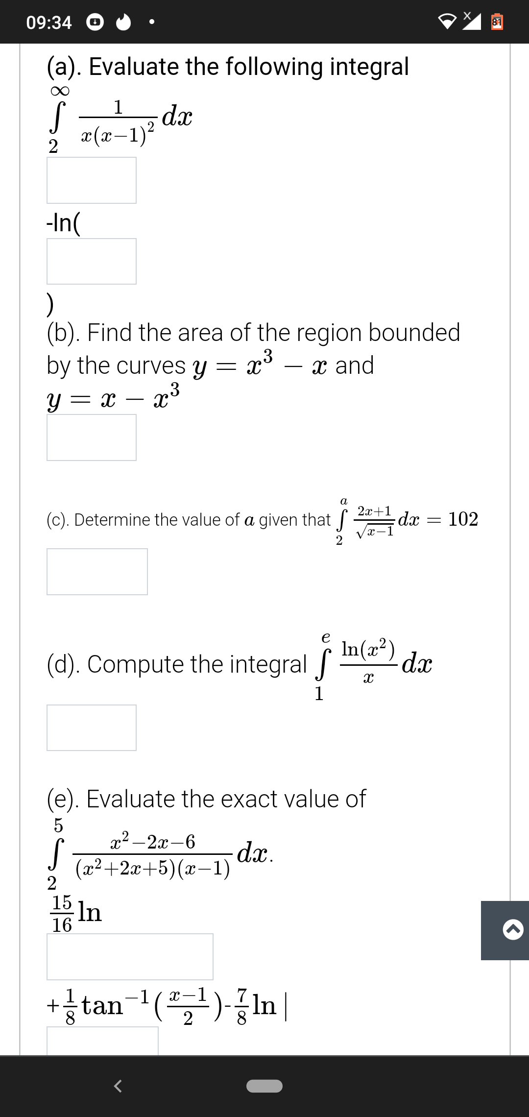 09:34
81
(a). Evaluate the following integral
1
dx
x(x-1)?
-In(
(b). Find the area of the region bounded
by the curves y = x° – x and
y = x – x³
х and
-
a
2х+1
(c). Determine the value of a given that
dx =
102
In(a²) dx
e
(d). Compute the integral f
1
(e). Evaluate the exact value of
x² – 2x-6
(x2+2x+5)(x–
2
dx.
-1)
15
In
16
+ tan-1(골)-공1n
2
