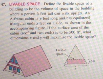 47. LIVABLE SPACE Define the livable space of a
building to be the volume of space in the building
where a person 6 feet tall can walk upright. An
A-frame cabin is y feet long and has equilateral
triangular ends x feet on a side, as shown in the
accompanying figure. If the surface area of the
cabin (roof and two ends) is to be 500 fr, what
dimensions x and y will maximize the livable space?
Livable
space
Jon
