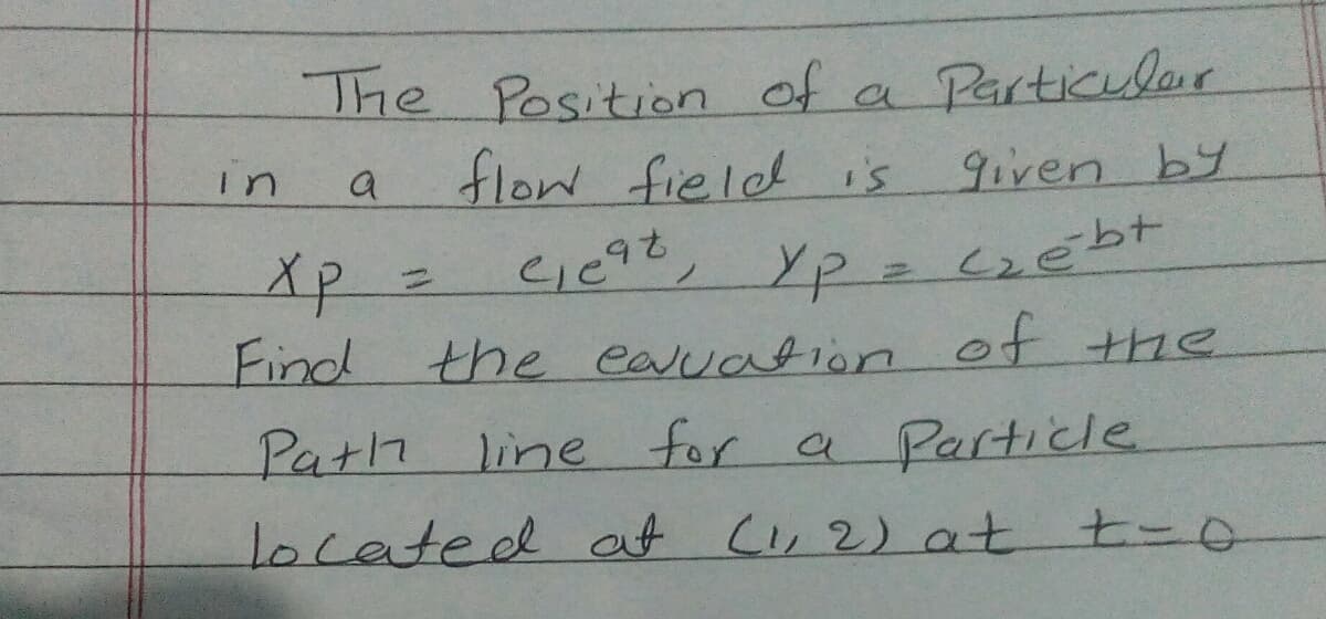 Particilar
The Position Of a
flow field is
c1092, Yp = czébt
a
9iven by
in
xp=
Find
%3D
the eauation of the
Path
located at C, 2) at t-o
line for a Particle
