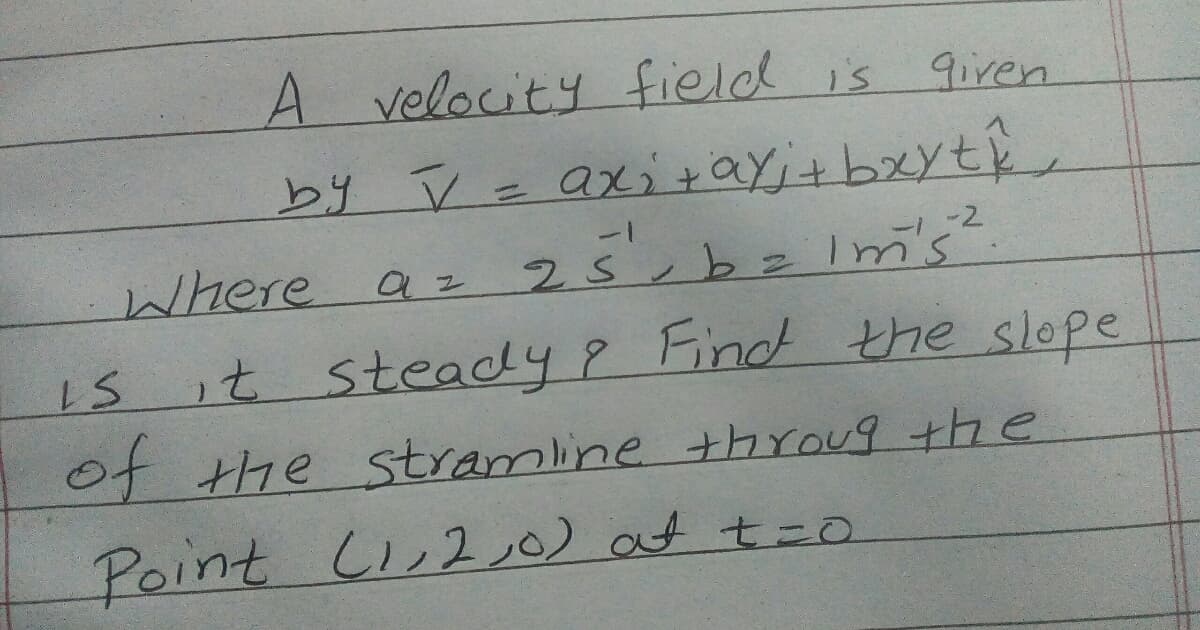 A velocity field is
9iren
by V = axi +ay;+ bxyt,
1-
-2
Where
az 25, bz Im's'
it steady8 Find the slope
of the stramline thrOUg +he
Point Ci,2 ,0) at t=0
