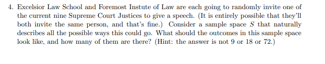 4. Excelsior Law School and Foremost Instute of Law are each going to randomly invite one of
the current nine Supreme Court Justices to give a speech. (It is entirely possible that they'll
both invite the same person, and that's fine.) Consider a sample space S that naturally
describes all the possible ways this could go. What should the outcomes in this sample space
look like, and how many of them are there? (Hint: the answer is not 9 or 18 or 72.)
