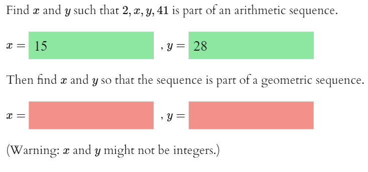 Find æ and y such that 2, x, y, 41 is part of an arithmetic sequence.
x = 15
, y = 28
Then find æ and y so that the sequence is part of a geometric sequence.
x =
• Y =
(Warning: a and y might not be integers.)
