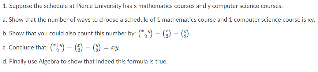 1. Suppose the schedule at Pierce University has x mathematics courses and y computer science courses.
a. Show that the number of ways to choose a schedule of 1 mathematics course and 1 computer science course is xy.
b. Show that you could also count this number by: (") – €) – C)
c. Conclude that: (*,") – () – () =
d. Finally use Algebra to show that indeed this formula is true.
