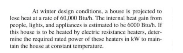 At winter design conditions, a house is projected to
lose heat at a rate of 60,000 Btu/h. The internal heat gain from
people, lights, and appliances is estimated to be 6000 Btu/h. If
this house is to be heated by electric resistance heaters, deter-
mine the required rated power of these heaters in kW to main-
tain the house at constant temperature.
