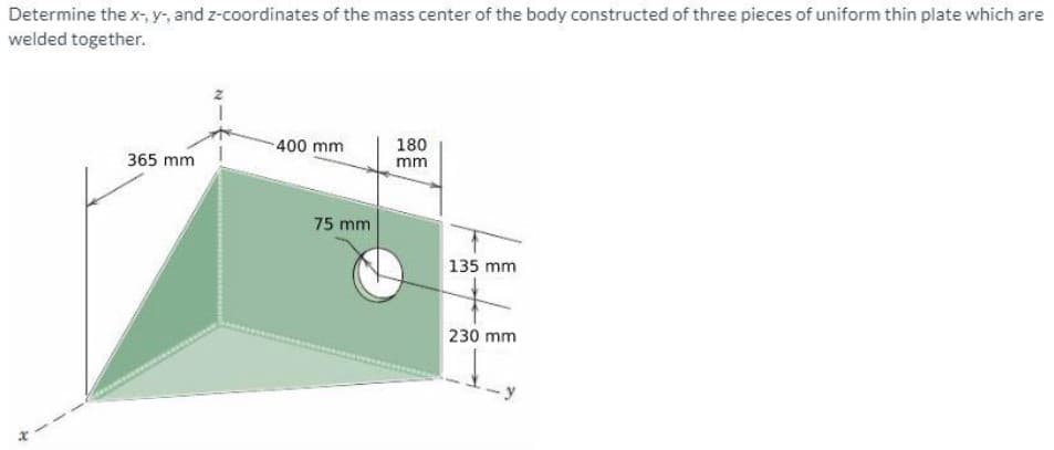 Determine the x-, y, and z-coordinates of the mass center of the body constructed of three pieces of uniform thin plate which are
welded together.
180
mm
400 mm
365 mm
75 mm
135 mm
230 mm
