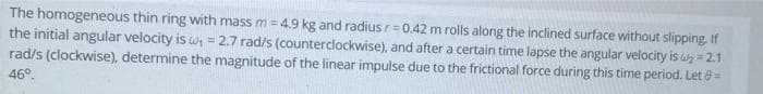 The homogeneous thin ring with mass m = 4.9 kg and radius r= 0.42 m rolls along the inclined surface without slipping. If
the initial angular velocity is wh = 2.7 rad/s (counterclockwise), and after a certain time lapse the angular velocity is a = 2.1
rad/s (clockwise), determine the magnitude of the linear impulse due to the frictional force during this time period. Let 8=
46°.
