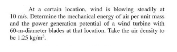 At a certain location, wind is blowing steadily at
10 m/s. Determine the mechanical energy of air per unit mass
and the power generation potential of a wind turbine with
60-m-diameter blades at that location. Take the air density to
be 1.25 kg/m.
