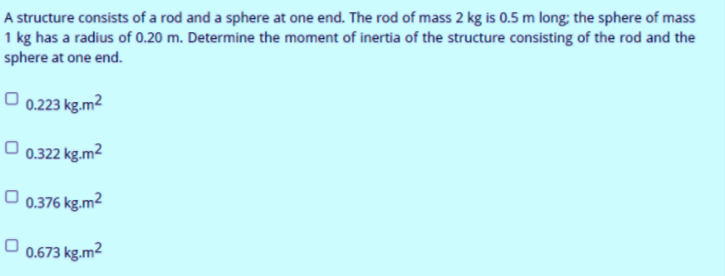 A structure consists of a rod and a sphere at one end. The rod of mass 2 kg is 0.5 m long; the sphere of mass
1 kg has a radius of 0.20 m. Determine the moment of inertia of the structure consisting of the rod and the
sphere at one end.
0.223 kg.m2
O 0.322 kg.m2
O 0.376 kg.m2
0.673 kg.m2

