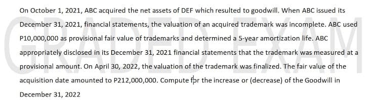 On October 1, 2021, ABC acquired the net assets of DEF which resulted to goodwill. When ABC issued its
December 31, 2021, financial statements, the valuation of an acquired trademark was incomplete. ABC used
P10,000,000 as provisional fair value of trademarks and determined a 5-year amortization life. ABC
appropriately disclosed in its December 31, 2021 financial statements that the trademark was measured at a
provisional amount. On April 30, 2022, the valuation of the trademark was finalized. The fair value of the
acquisition date amounted to P212,000,000. Compute for the increase or (decrease) of the Goodwill in
December 31, 2022
