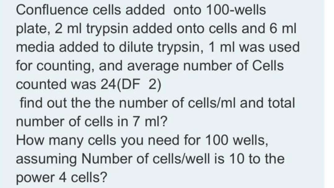 Confluence cells added onto 100-wells
plate, 2 ml trypsin added onto cells and 6 ml
media added to dilute trypsin, 1 ml was used
for counting, and average number of Cells
counted was 24(DF 2)
find out the the number of cells/ml and total
number of cells in 7 ml?
How many cells you need for 100 wells,
assuming Number of cells/well is 10 to the
power 4 cells?
