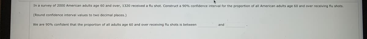 In a survey of 2000 American adults age 60 and over, 1320 received a flu shot. Construct a 90% confidence interval for the proportion of all American adults age 60 and over receiving flu shots.
(Round confidence interval values to two decimal places.)
We are 90% confident that the proportion of all adults age 60 and over receiving flu shots is between
and
