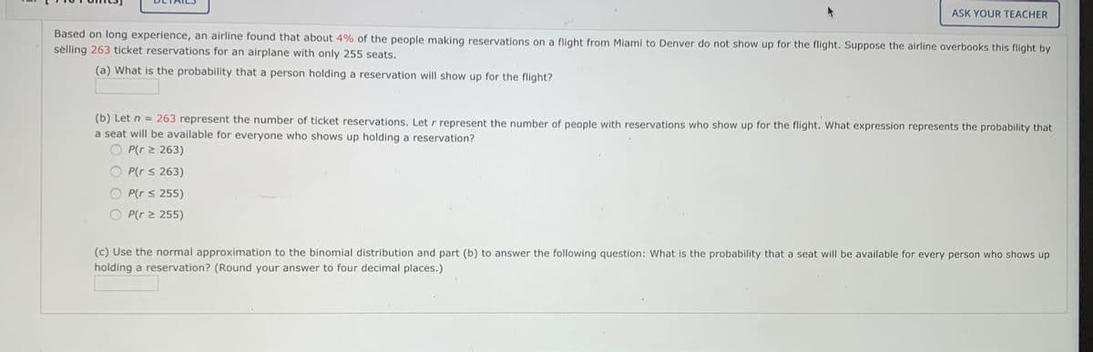 ASK YOUR TEACHER
Based on long experience, an airline found that about 4% of the people making reservations on a flight from Miami to Denver do not show up for the flight. Suppose the airline overbooks this flight by
sèlling 263 ticket reservations for an airplane with only 255 seats.
(a) What is the probability that a person holding a reservation will show up for the flight?
(b) Let n = 263 represent the number of ticket reservations. Let r represent the number of people with reservations who show up for the flight. What expression represents the probability that
a seat will be available for everyone who shows up holding a reservation?
P(r > 263)
P(r s 263)
P(r s 255)
P(r 2 255)
(c) Use the normal approximation to the binomial distribution and part (b) to answer the following question: What is the probability that a seat will be available for every person who shows up
holding a reservation? (Round your answer to four decimal places.)
