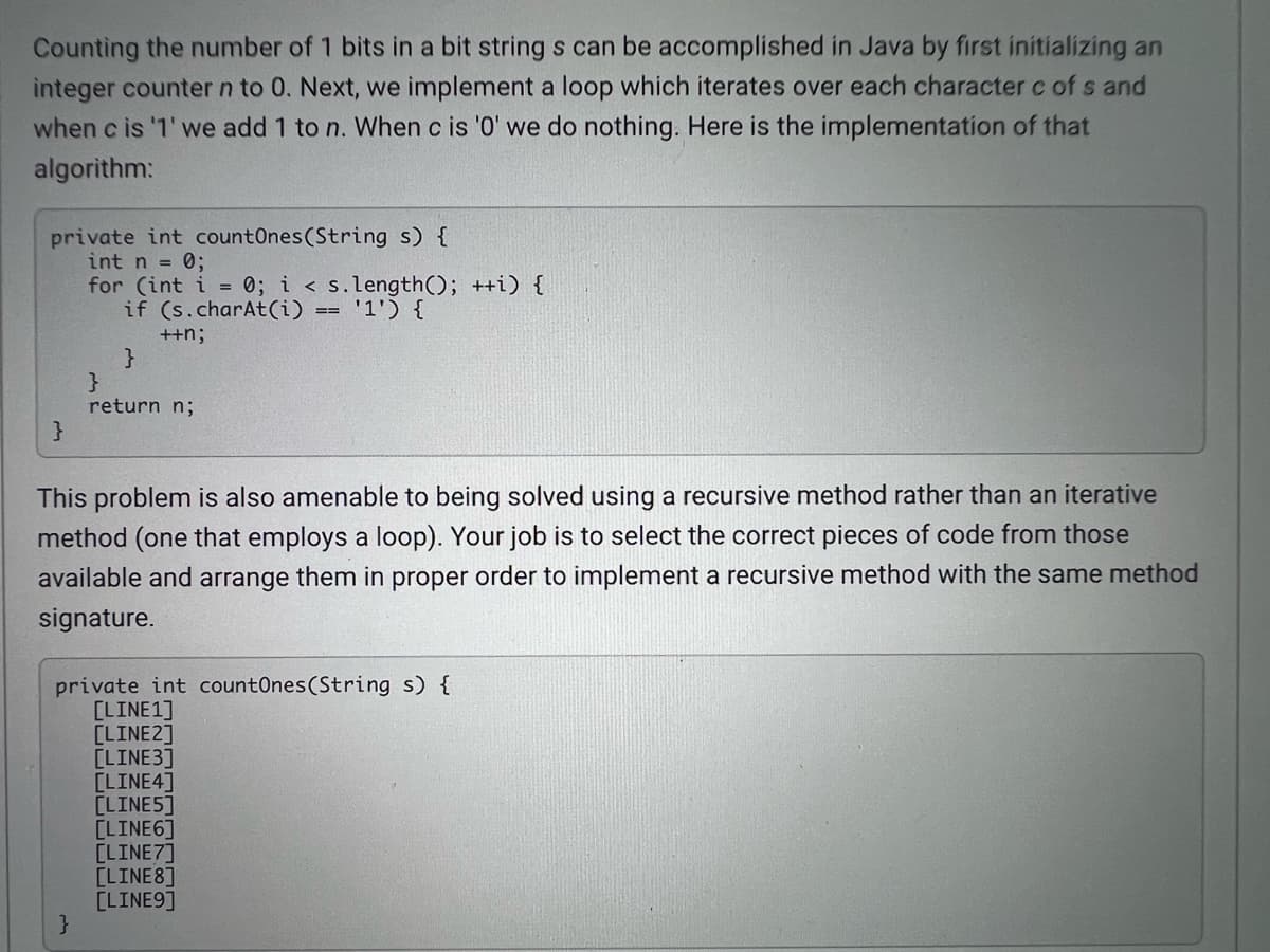Counting the number of 1 bits in a bit string s can be accomplished in Java by first initializing an
integer counter n to 0. Next, we implement a loop which iterates over each character c of s and
when c is '1' we add 1 to n. When c is '0' we do nothing. Here is the implementation of that
algorithm:
private int countOnes(String s) {
int n = 0;
for (int i = 0; i < s.length(); ++i) {
if (s.charAt(i) == '1') {
++n;
}
return n;
This problem is also amenable to being solved using a recursive method rather than an iterative
method (one that employs a loop). Your job is to select the correct pieces of code from those
available and arrange them in proper order to implement a recursive method with the same method
signature.
private int countOnes(String s) {
[LINE1]
[LINE2]
[LINE3]
[LINE4]
[LINE5]
[LINE6]
[LINE7]
[LINE8]
[LINE9]
}
