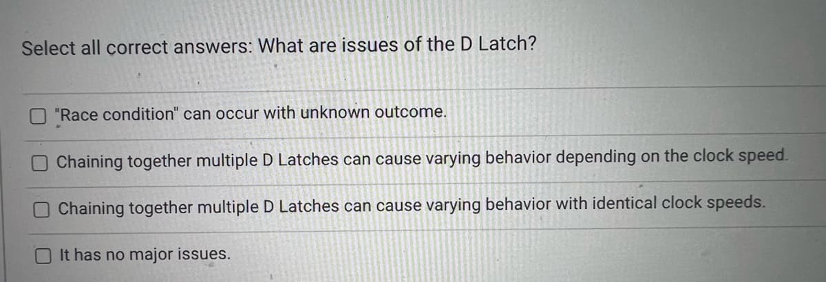 Select all correct answers: What are issues of the D Latch?
"Race condition" can occur with unknown outcome.
Chaining together multiple D Latches can cause varying behavior depending on the clock speed.
Chaining together multiple D Latches can cause varying behavior with identical clock speeds.
O It has no major issues.
