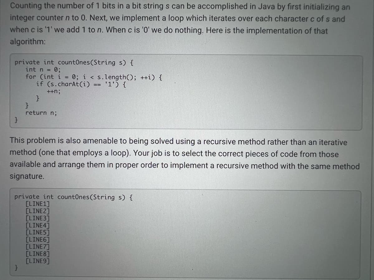 Counting the number of 1 bits in a bit string s can be accomplished in Java by first initializing an
integer counter n to 0. Next, we implement a loop which iterates over each character c of s and
when c is '1' we add 1 to n. When c is '0' we do nothing. Here is the implementation of that
algorithm:
private int countOnes(String s) {
int n = 0;
for (int i = 0; i < s.length(); ++i) {
if (s.charAt(i) == '1') {
++n;
}
return n;
This problem is also amenable to being solved using a recursive method rather than an iterative
method (one that employs a loop). Your job is to select the correct pieces of code from those
available and arrange them in proper order to implement a recursive method with the same method
signature.
private int countOnes(String s) {
[LINE1]
[LINE2]
[LINE3]
[LINE4]
[LINE5]
[LINE6]
[LINE7]
[LINE8]
[LINE9]
