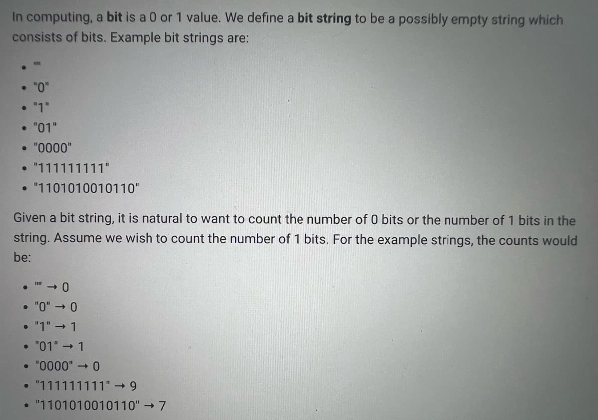 In computing, a bit is a 0 or 1 value. We define a bit string to be a possibly empty string which
consists of bits. Example bit strings are:
• "0"
• "1"
• "01"
• "0000"
• "111111111"
• "1101010010110"
Given a bit string, it is natural to want to count the number of 0 bits or the number of 1 bits in the
string. Assume we wish to count the number of 1 bits. For the example strings, the counts would
be:
• "0" → 0
• "1" → 1
• "01" → 1
• "0000" → 0
"111111111" 9
"1101010010110" 7
