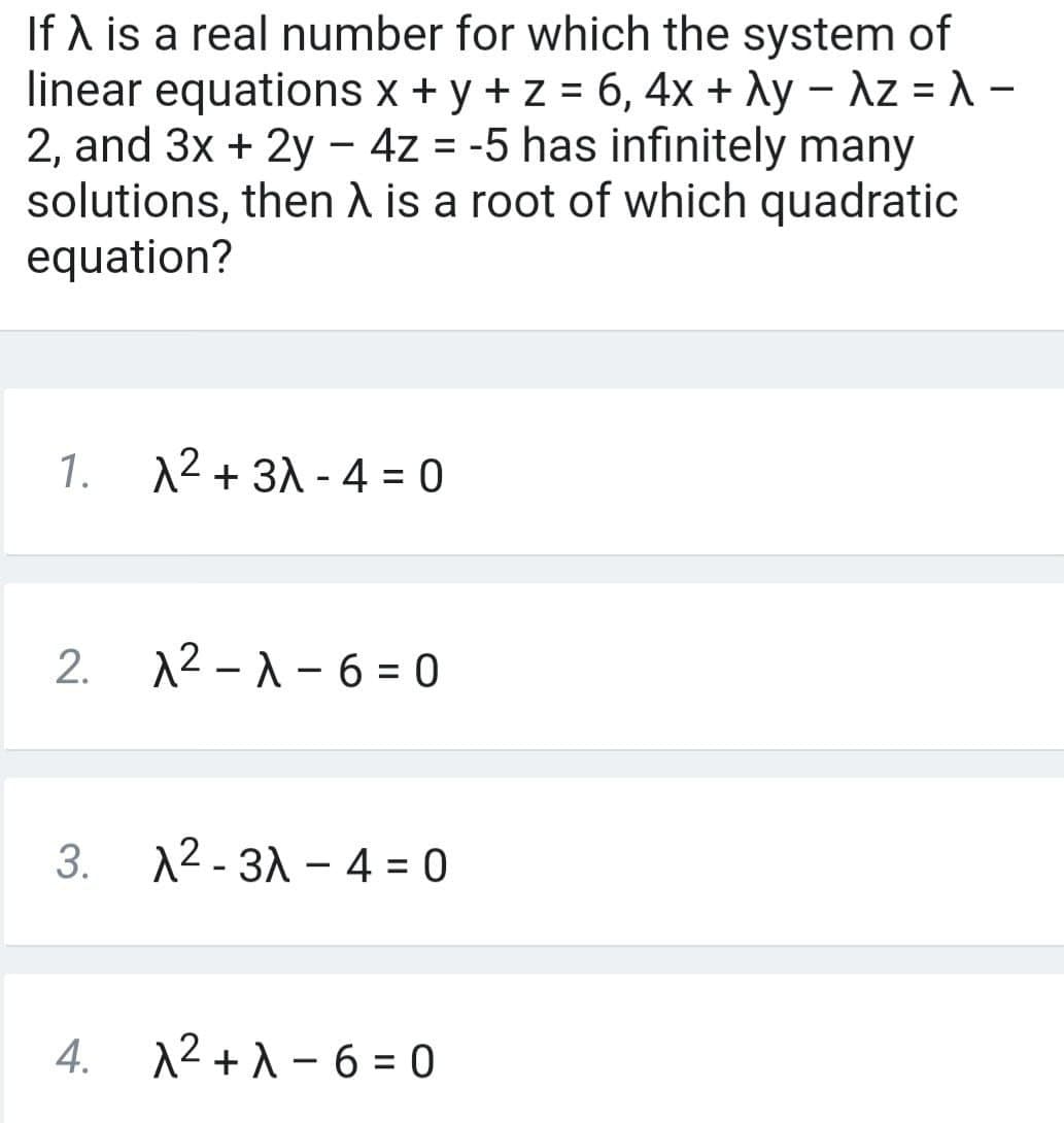 If A is a real number for which the system of
linear equations x + y + z = 6, 4x + Ay – Az = -
2, and 3x + 2y - 4z = -5 has infinitely many
solutions, then A is a root of which quadratic
equation?
%D
%3D
1.
12 + 31 - 4 = 0
12 -1 - 6 = 0
3.
12 - 31 - 4 = 0
4.
12+1 - 6 = 0
2.
