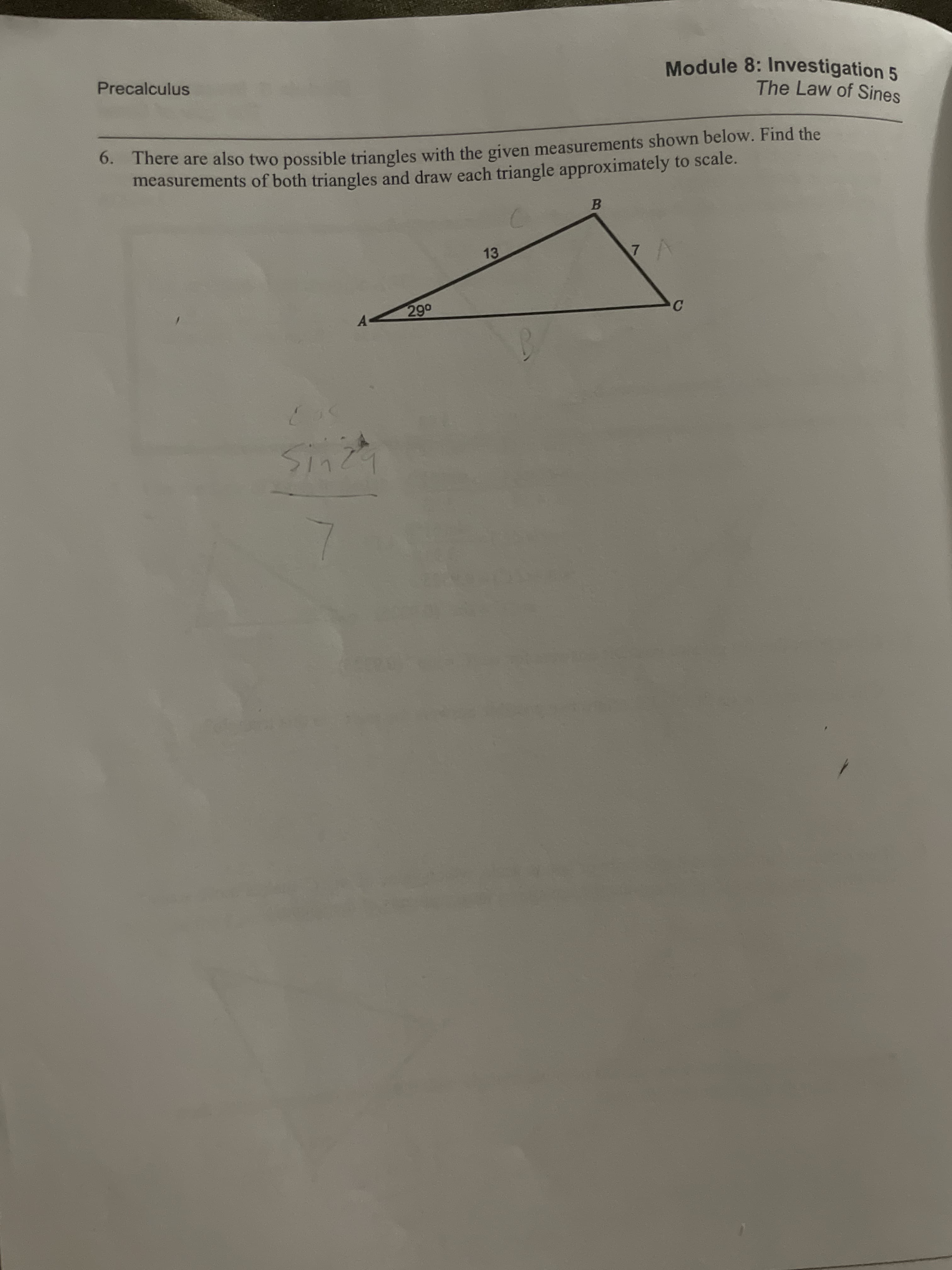 Module 8: Investigation 5
The Law of Sines
Precalculus
There are also two possible triangles with the given measurements shown below. Find the
measurements of both triangles and draw each triangle approximately to scale.
6.
13
7
290
C
A
