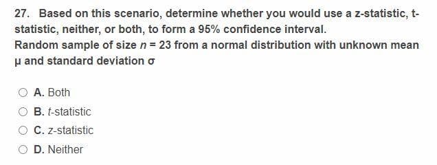 27. Based on this scenario, determine whether you would use a z-statistic, t-
statistic, neither, or both, to form a 95% confidence interval.
Random sample of size n = 23 from a normal distribution with unknown mean
μ and standard deviation o
A. Both
B. t-statistic
C. z-statistic
D. Neither