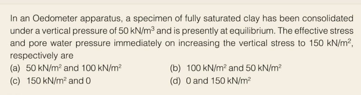 In an Oedometer apparatus, a specimen of fully saturated clay has been consolidated
under a vertical pressure of 50 kN/m³ and is presently at equilibrium. The effective stress
and pore water pressure immediately on increasing the vertical stress to 150 kN/m²,
respectively are
(a) 50 kN/m² and 100 kN/m²
(c) 150 kN/m² and 0
(b) 100 kN/m² and 50 kN/m²
(d) 0 and 150 kN/m²