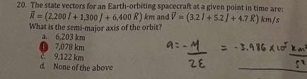 20. The state vectors for an Earth-orbiting spacecraft at a given point in time are:
R=(2,200 / +1,300 / + 6,400 R) km and V= (3.21+5.2 / +4.7 R) km/s
What is the semi-major axis of the orbit?
a.
6,203 km
7,078 km
9,122 km
d. None of the above
a= M = -3.986 x 10 km
28