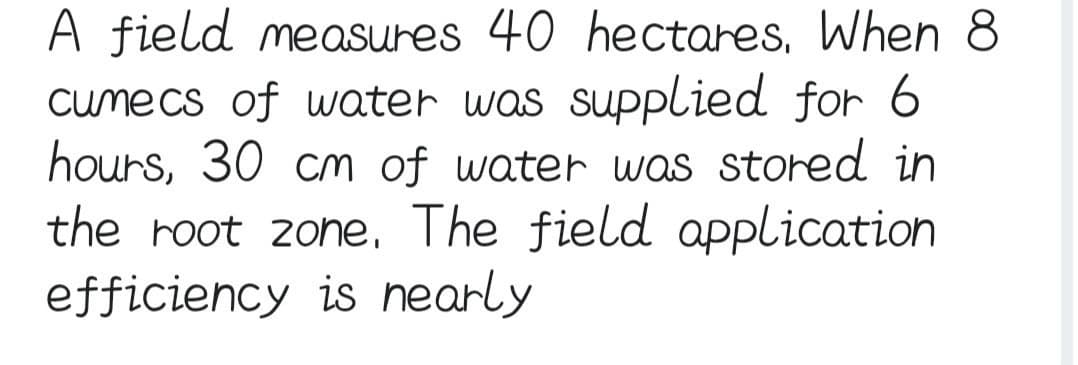 A field measures 40 hectares. When 8
cumecs of water was supplied for 6
hours, 30 cm of water was stored in
the root zone. The field application
efficiency is nearly