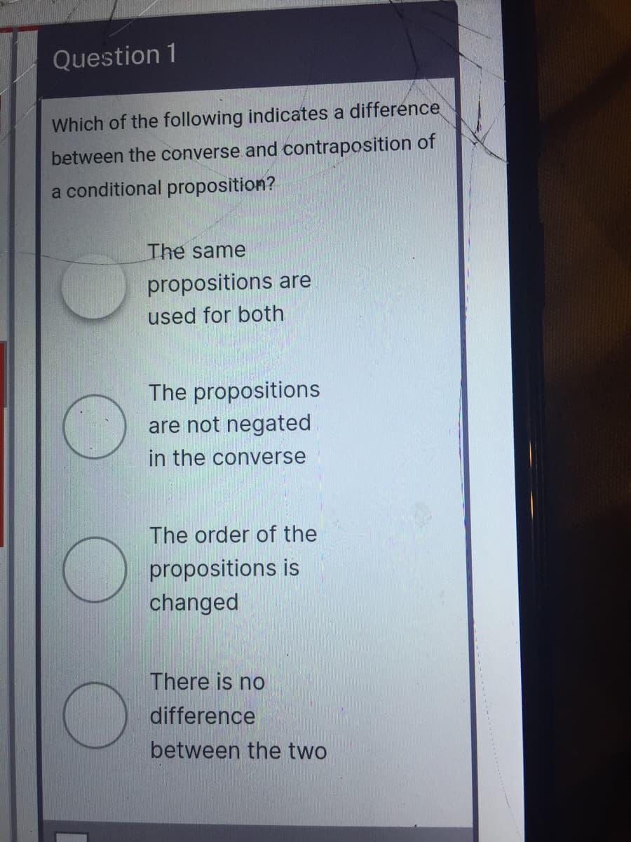 Question 1
Which of the following indicates a difference
between the converse and contraposition of
a conditional proposition?
The same
propositions are
used for both
The propositions
are not negated
in the converse
The order of the
propositions is
changed
There is no
difference
between the two
