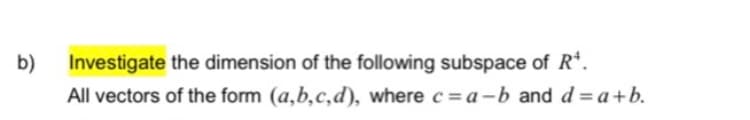 b)
Investigate the dimension of the following subspace of R*.
All vectors of the form (a,b,c,d), where c = a-b and d = a+b.
