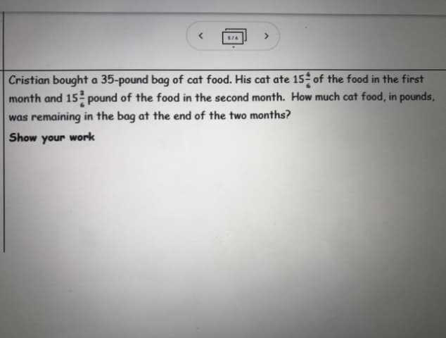 S/6
<>
Cristian bought a 35-pound bag of cat food. His cat ate 15- of the food in the first
month and 15 pound of the food in the second month. How much cat food, in pounds,
was remaining in the bag at the end of the two months?
Show your work
