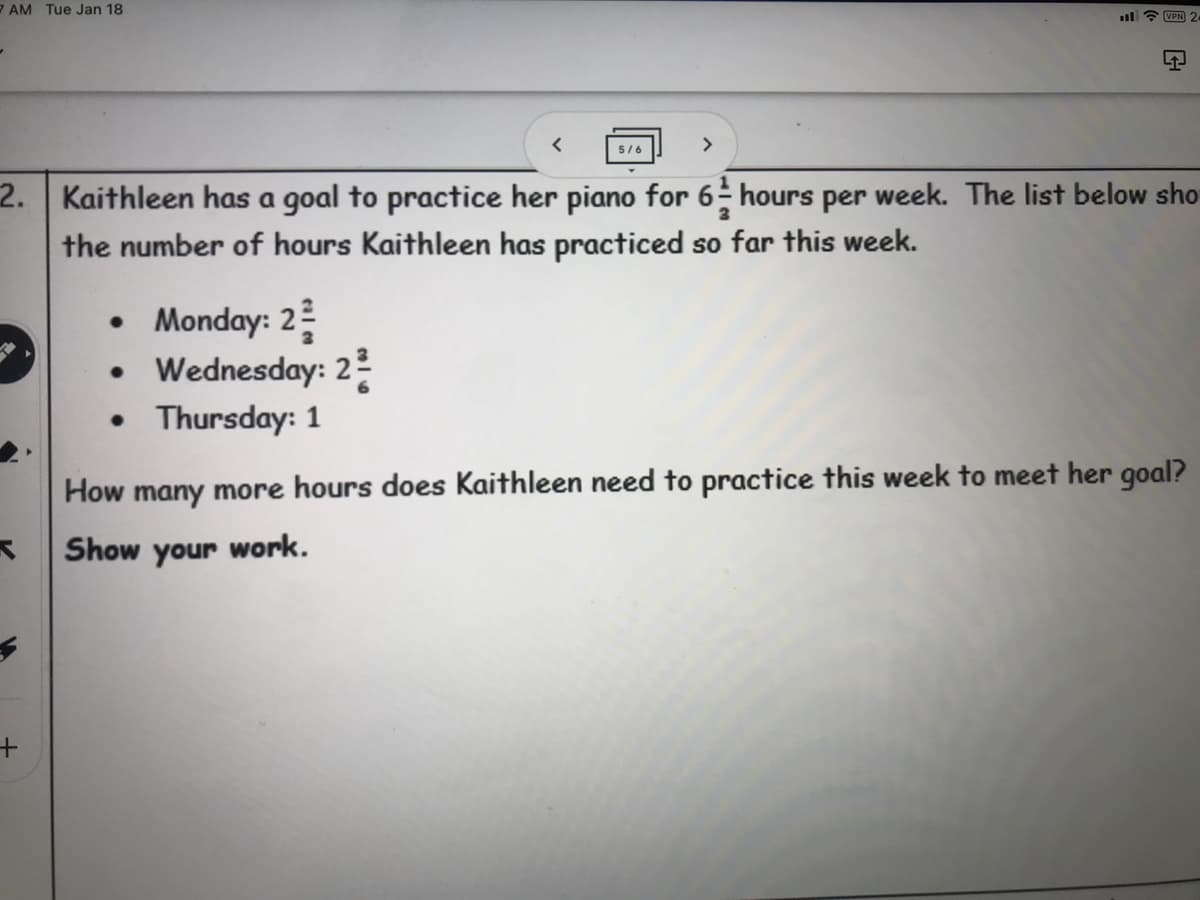 7 AM Tue Jan 18
l ? VPN
5/6
2. Kaithleen has a goal to practice her piano for 6 hours per week. The list below sho
the number of hours Kaithleen has practiced so far this week.
• Monday: 2
Wednesday: 2
• Thursday: 1
How many more hours does Kaithleen need to practice this week to meet her goal?
Show your work.
