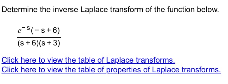 Determine the inverse Laplace transform of the function below.
e-s(-s+6)
(s + 6) (s + 3)
Click here to view the table of Laplace transforms.
Click here to view the table of properties of Laplace transforms.