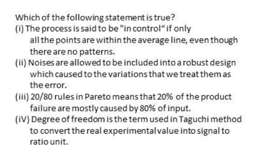 Which of the following statement is true?
(i) The process is said to be "in control“if only
all the points are within the average line, even though
there are no patterns.
(ii) Noises are allowed to be included into a robust design
which caused to the variations that we treat them as
the error.
(iii) 20/80 rules in Pareto means that 20% of the product
failure are mostly caused by 80% of input.
(iV) Degree of freedom is the term used in Taguchi method
to convert the real experimental value into signal to
ratio unit.
