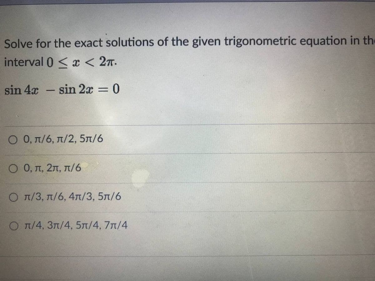 Solve for the exact solutions of the given trigonometric equation in the
interval 0 < x < 27.
sin 4x - sin 2x = 0
%3D
Ο 0, π/ π/2, 5π/6
O 0, T, 27, T/6
О л/3, л/6, 4л/3, 5л/6
O T/4, 3n/4, 5n/4, 7n/4
