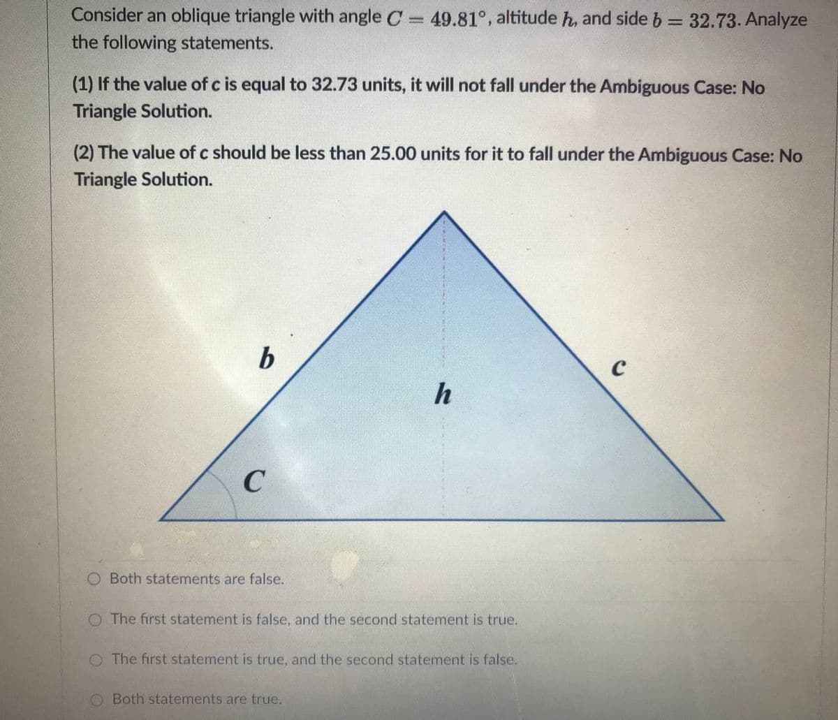 Consider an oblique triangle with angle C 49.81°, altitude h, and side b = 32.73. Analyze
the following statements.
(1) If the value of c is equal to 32.73 units, it will not fall under the Ambiguous Case: No
Triangle Solution.
(2) The value of c should be less than 25.00 units for it to fall under the Ambiguous Case: No
Triangle Solution.
b
h
Both statements are false.
O The first statement is false, and the second statement is true.
The first statement is true, and the second statement is false.
Both statements are true.
