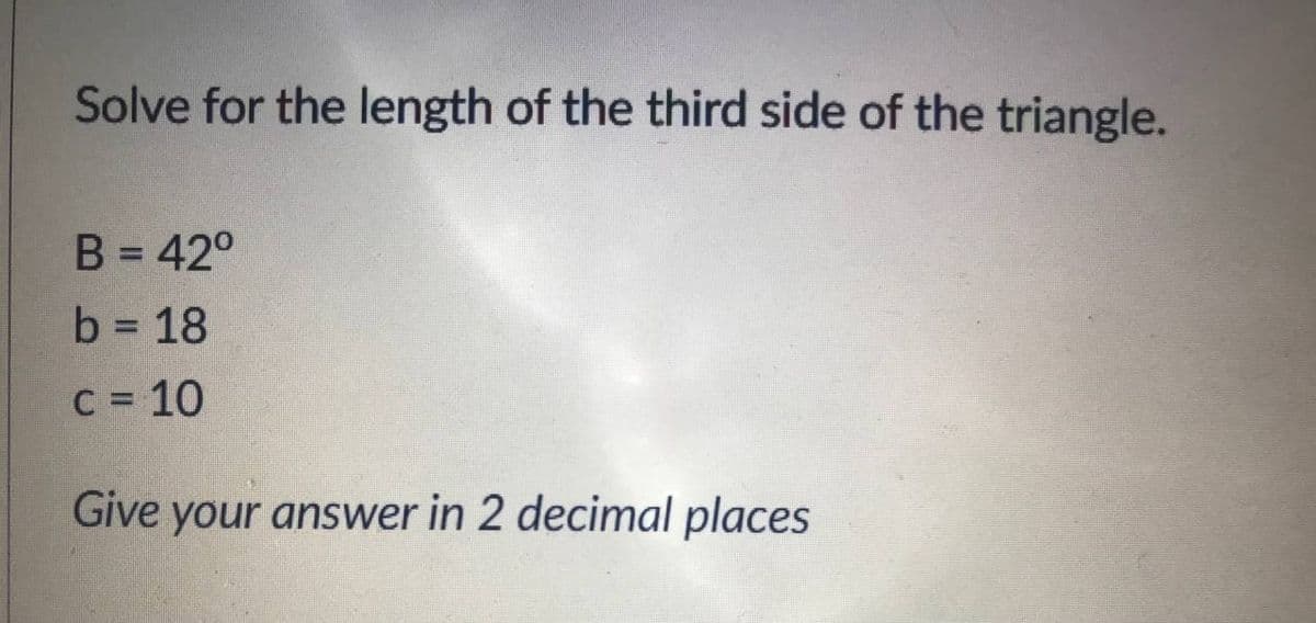 Solve for the length of the third side of the triangle.
B = 42°
b = 18
C = 10
%3D
Give your answer in 2 decimal places
