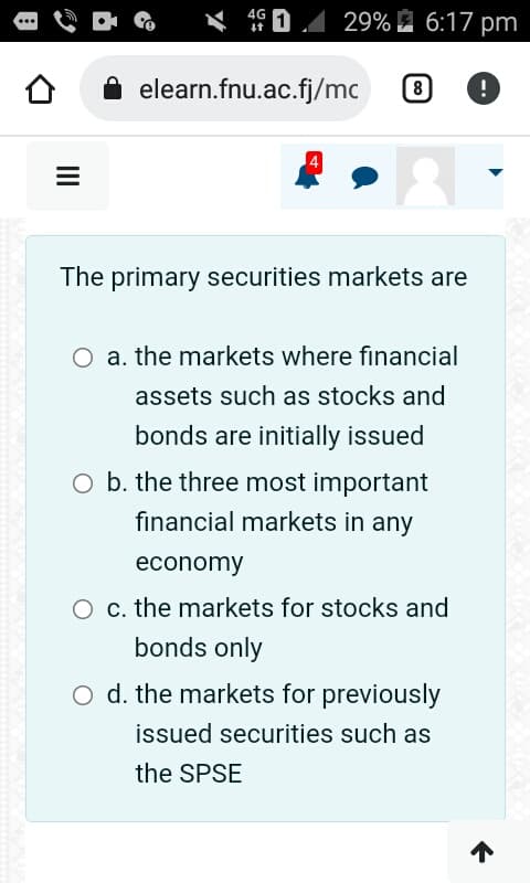 =
4G
29% 6:17 pm
elearn.fnu.ac.fj/mc
8 !
The primary securities markets are
O a. the markets where financial
assets such as stocks and
bonds are initially issued
O b. the three most important
financial markets in any
economy
O c. the markets for stocks and
bonds only
O d. the markets for previously
issued securities such as
the SPSE